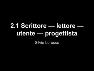 Silvio Lorusso
2.1 Scrittore — lettore —
utente — progettista
 