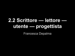 Francesca Depalma
2.2 Scrittore — lettore —
utente — progettista
 