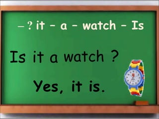 – ? it – a – watch – Is 
Is it a watch ? 
Yes, it is. 
 