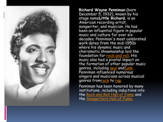 Richard Wayne Penniman (born
December 5, 1932), known by his
stage nameLittle Richard, is an
American recording artist,
songwriter, and musician. He has
been an influential figure in popular
music and culture for over six
decades. Penniman's most celebrated
work dates from the mid-1950s
where his dynamic music and
charismatic showmanship laid the
foundation for rock and roll. His
music also had a pivotal impact on
the formation of other popular music
genres, including soul andfunk.
Penniman influenced numerous
singers and musicians across musical
genres fromrock to rap.
Penniman has been honored by many
institutions, including inductions into
the Rock and Roll Hall of Fame and
the Songwriters Hall of Fame.
 