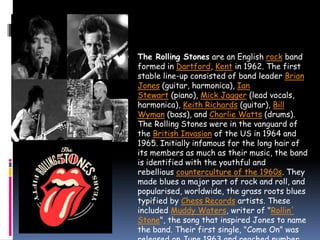  The Rolling Stones are an English rock band
formed in Dartford, Kent in 1962. The first
stable line-up consisted of band leader Brian
Jones (guitar, harmonica), Ian
Stewart (piano), Mick Jagger (lead vocals,
harmonica), Keith Richards (guitar), Bill
Wyman (bass), and Charlie Watts (drums).
The Rolling Stones were in the vanguard of
the British Invasion of the US in 1964 and
1965. Initially infamous for the long hair of
its members as much as their music, the band
is identified with the youthful and
rebellious counterculture of the 1960s. They
made blues a major part of rock and roll, and
popularised, worldwide, the grass roots blues
typified by Chess Records artists. These
included Muddy Waters, writer of "Rollin'
Stone", the song that inspired Jones to name
the band. Their first single, "Come On" was
 