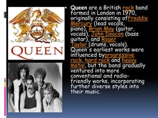  Queen are a British rock band
formed in London in 1970,
originally consisting ofFreddie
Mercury (lead vocals,
piano), Brian May (guitar,
vocals), John Deacon (bass
guitar), and Roger
Taylor (drums, vocals).
Queen's earliest works were
influenced byprogressive
rock, hard rock and heavy
metal, but the band gradually
ventured into more
conventional and radio-
friendly works, incorporating
further diverse styles into
their music.
 