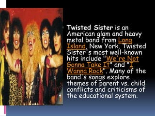  Twisted Sister is an
American glam and heavy
metal band from Long
Island, New York. Twisted
Sister's most well-known
hits include "We're Not
Gonna Take It" and "I
Wanna Rock". Many of the
band's songs explore
themes of parent vs. child
conflicts and criticisms of
the educational system.
 