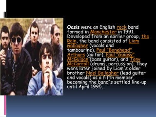  Oasis were an English rock band
formed in Manchester in 1991.
Developed from an earlier group, the
Rain, the band consisted of Liam
Gallagher (vocals and
tambourine), Paul "Bonehead"
Arthurs (guitar), Paul "Guigsy"
McGuigan (bass guitar), and Tony
McCarroll (drums, percussion). They
were later joined by Liam's older
brother Noel Gallagher (lead guitar
and vocals) as a fifth member,
becoming the band's settled line-up
until April 1995.
 