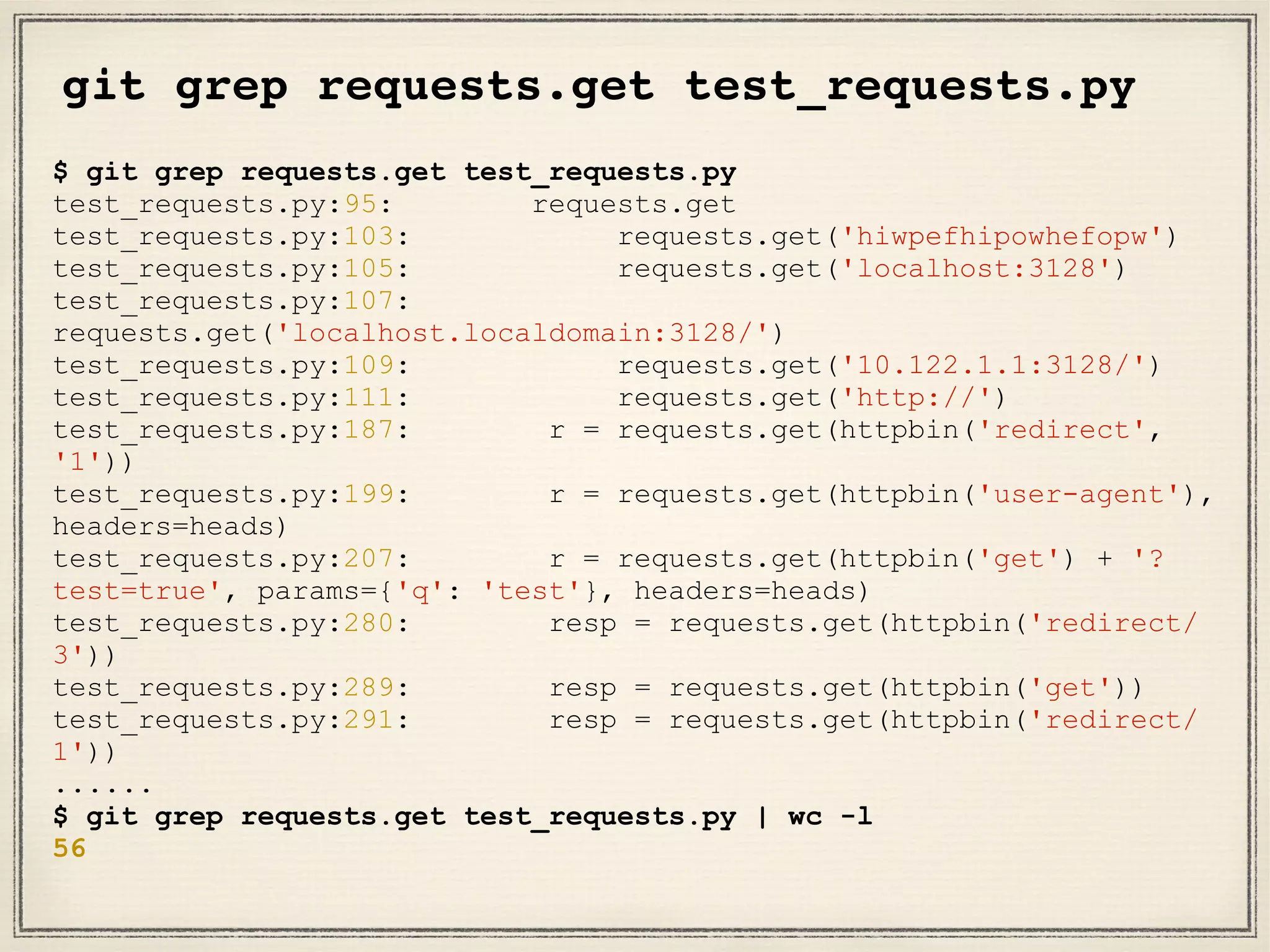 git grep requests.get test_requests.py
$ git grep requests.get test_requests.py
test_requests.py:95: requests.get
test_requests.py:103: requests.get('hiwpefhipowhefopw')
test_requests.py:105: requests.get('localhost:3128')
test_requests.py:107:
requests.get('localhost.localdomain:3128/')
test_requests.py:109: requests.get('10.122.1.1:3128/')
test_requests.py:111: requests.get('http://')
test_requests.py:187: r = requests.get(httpbin('redirect',
'1'))
test_requests.py:199: r = requests.get(httpbin('user-agent'),
headers=heads)
test_requests.py:207: r = requests.get(httpbin('get') + '?
test=true', params={'q': 'test'}, headers=heads)
test_requests.py:280: resp = requests.get(httpbin('redirect/
3'))
test_requests.py:289: resp = requests.get(httpbin('get'))
test_requests.py:291: resp = requests.get(httpbin('redirect/
1'))
......
$ git grep requests.get test_requests.py | wc -l
56
 