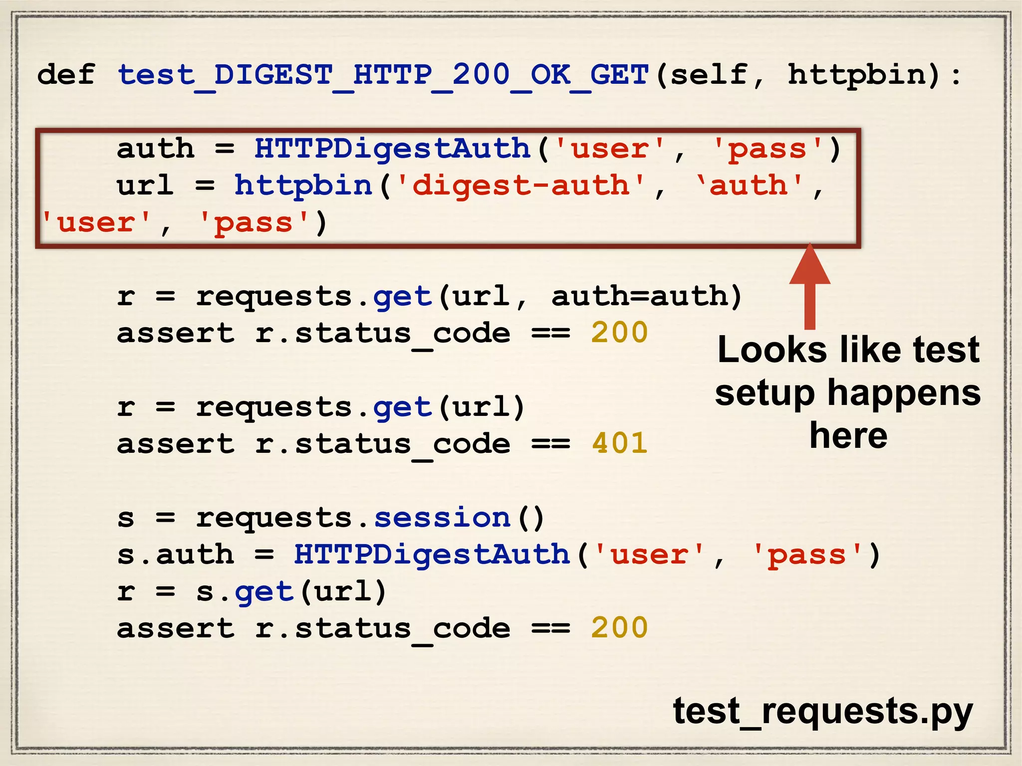 def test_DIGEST_HTTP_200_OK_GET(self, httpbin):
auth = HTTPDigestAuth('user', 'pass')
url = httpbin('digest-auth', ‘auth',
'user', 'pass')
r = requests.get(url, auth=auth)
assert r.status_code == 200
r = requests.get(url)
assert r.status_code == 401
s = requests.session()
s.auth = HTTPDigestAuth('user', 'pass')
r = s.get(url)
assert r.status_code == 200
test_requests.py
Looks like test
setup happens
here
 