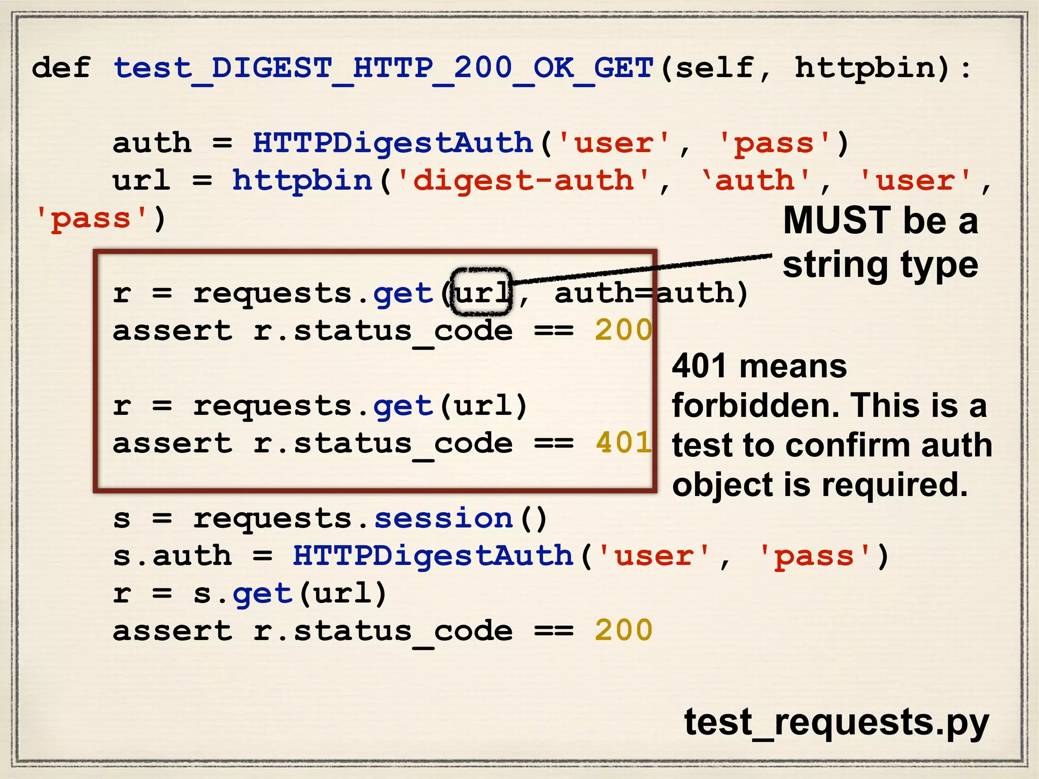 def test_DIGEST_HTTP_200_OK_GET(self, httpbin):
auth = HTTPDigestAuth('user', 'pass')
url = httpbin('digest-auth', ‘auth', 'user',
'pass')
r = requests.get(url, auth=auth)
assert r.status_code == 200
r = requests.get(url)
assert r.status_code == 401
s = requests.session()
s.auth = HTTPDigestAuth('user', 'pass')
r = s.get(url)
assert r.status_code == 200
test_requests.py
MUST be a
string type
401 means
forbidden. This is a
test to confirm auth
object is required.
 
