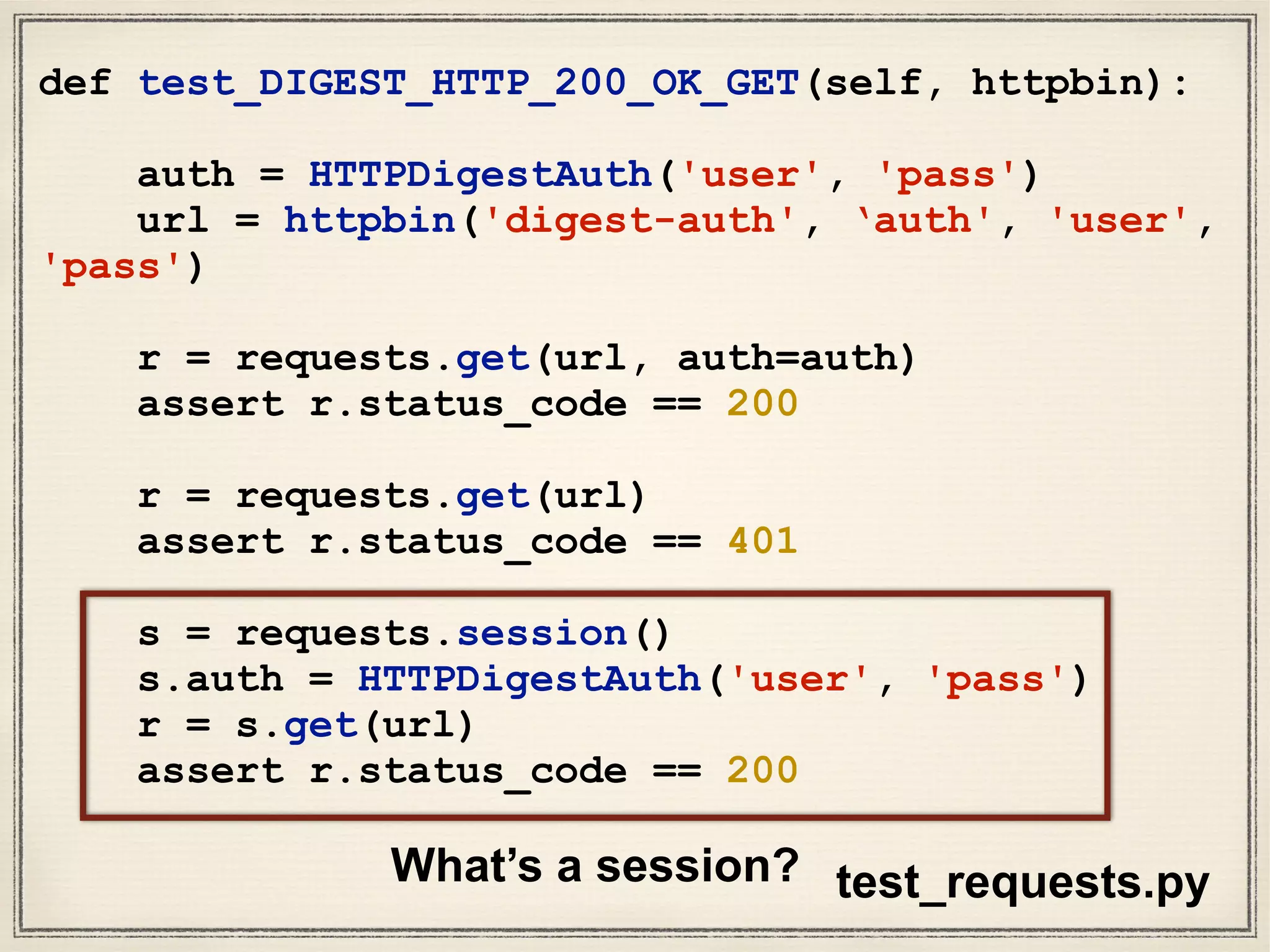 def test_DIGEST_HTTP_200_OK_GET(self, httpbin):
auth = HTTPDigestAuth('user', 'pass')
url = httpbin('digest-auth', ‘auth', 'user',
'pass')
r = requests.get(url, auth=auth)
assert r.status_code == 200
r = requests.get(url)
assert r.status_code == 401
s = requests.session()
s.auth = HTTPDigestAuth('user', 'pass')
r = s.get(url)
assert r.status_code == 200
test_requests.pyWhat’s a session?
 