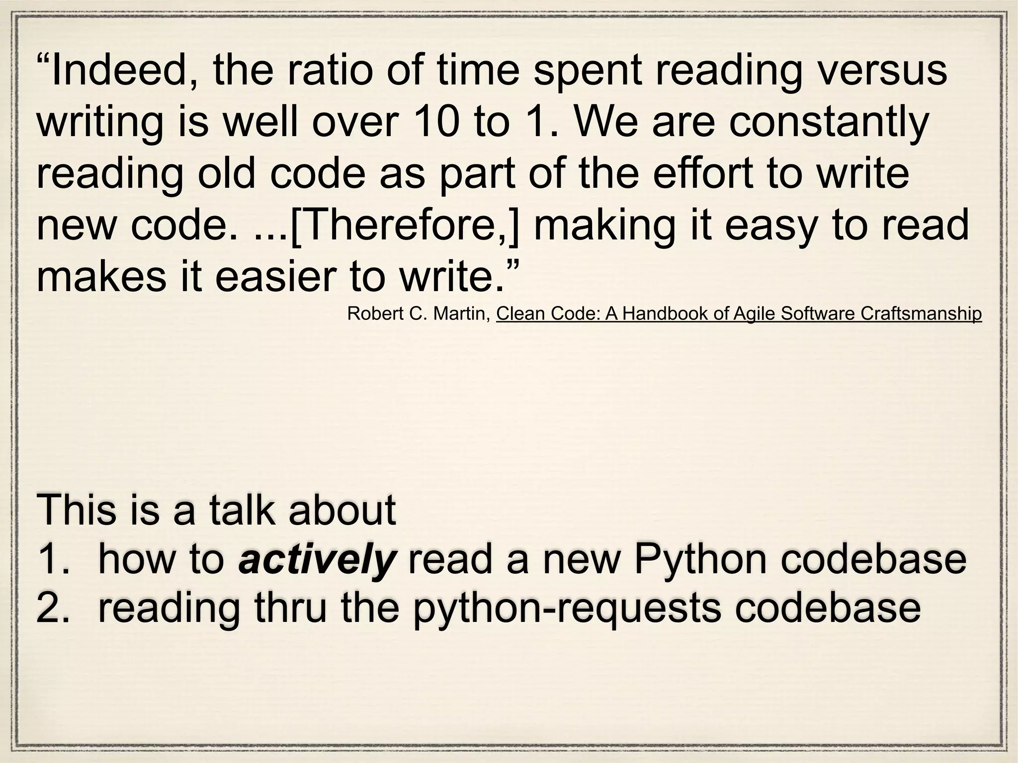 This is a talk about
1. how to actively read a new Python codebase
2. reading thru the python-requests codebase
“Indeed, the ratio of time spent reading versus
writing is well over 10 to 1. We are constantly
reading old code as part of the effort to write
new code. ...[Therefore,] making it easy to read
makes it easier to write.”
Robert C. Martin, Clean Code: A Handbook of Agile Software Craftsmanship
 