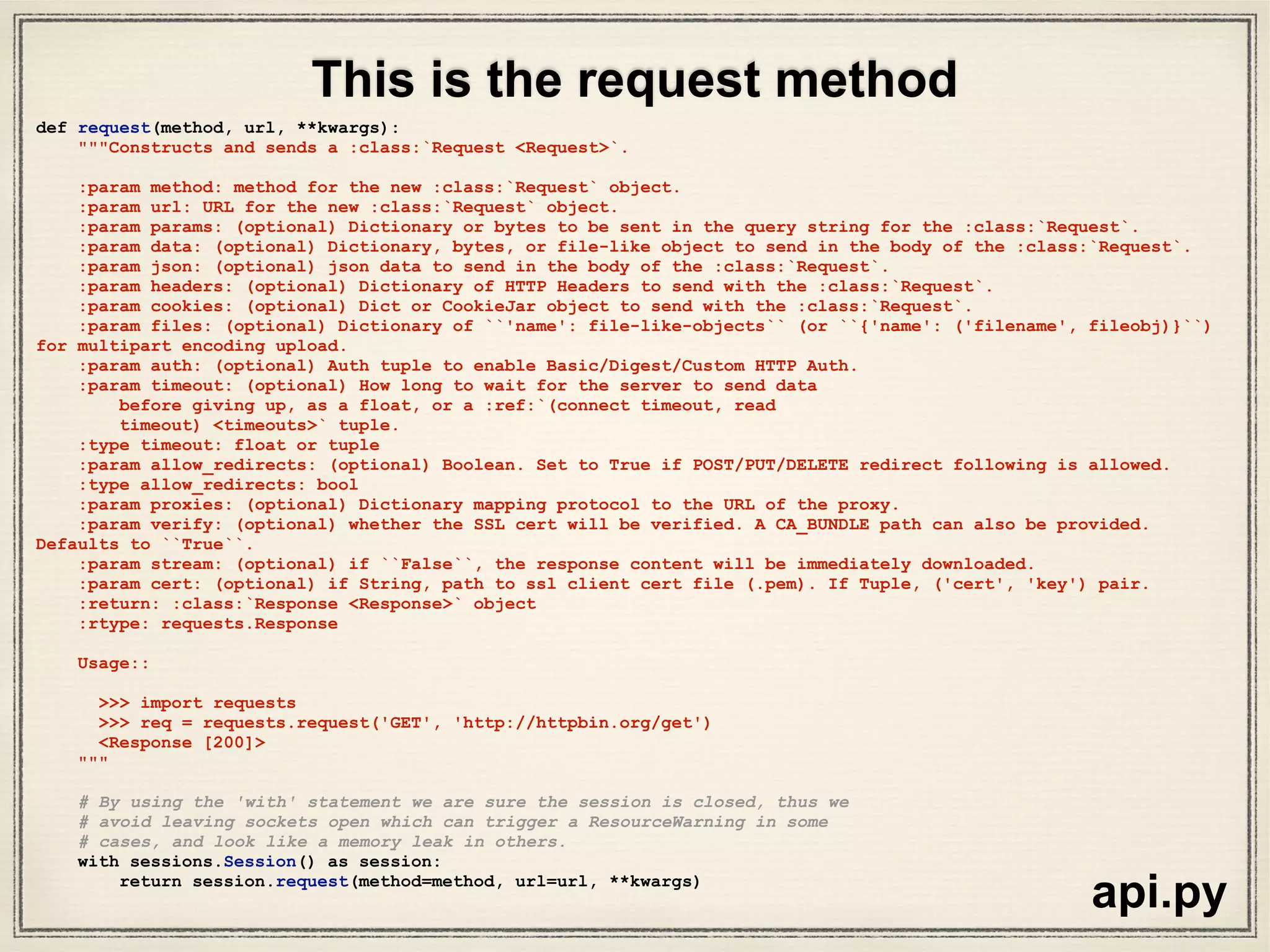 class Session(SessionRedirectMixin):
"""A Requests session.
Provides cookie persistence, connection-pooling, and configuration.
Basic Usage::
>>> import requests
>>> s = requests.Session()
>>> s.get('http://httpbin.org/get')
<Response [200]>
Or as a context manager::
>>> with requests.Session() as s:
>>> s.get('http://httpbin.org/get')
<Response [200]>
"""
__attrs__ = [
'headers', 'cookies', 'auth', 'proxies', 'hooks', 'params', 'verify',
'cert', 'prefetch', 'adapters', 'stream', 'trust_env',
'max_redirects',
]
def __init__(self):
#: A case-insensitive dictionary of headers to be sent on each
#: :class:`Request <Request>` sent from this
#: :class:`Session <Session>`.
self.headers = default_headers()
#: Default Authentication tuple or object to attach to
#: :class:`Request <Request>`.
self.auth = None
#: Dictionary mapping protocol or protocol and host to the URL of the proxy
#: (e.g. {'http': 'foo.bar:3128', 'http://host.name': 'foo.bar:4012'}) to
#: be used on each :class:`Request <Request>`.
self.proxies = {}
#: Event-handling hooks.
self.hooks = default_hooks()
#: Dictionary of querystring data to attach to each
#: :class:`Request <Request>`. The dictionary values may be lists for
#: representing multivalued query parameters.
self.params = {}
#: Stream response content default.
self.stream = False
#: SSL Verification default.
self.verify = True
#: SSL certificate default.
self.cert = None
….
sessions.py
R
eally
long
class
definition
of“Sessions”
 