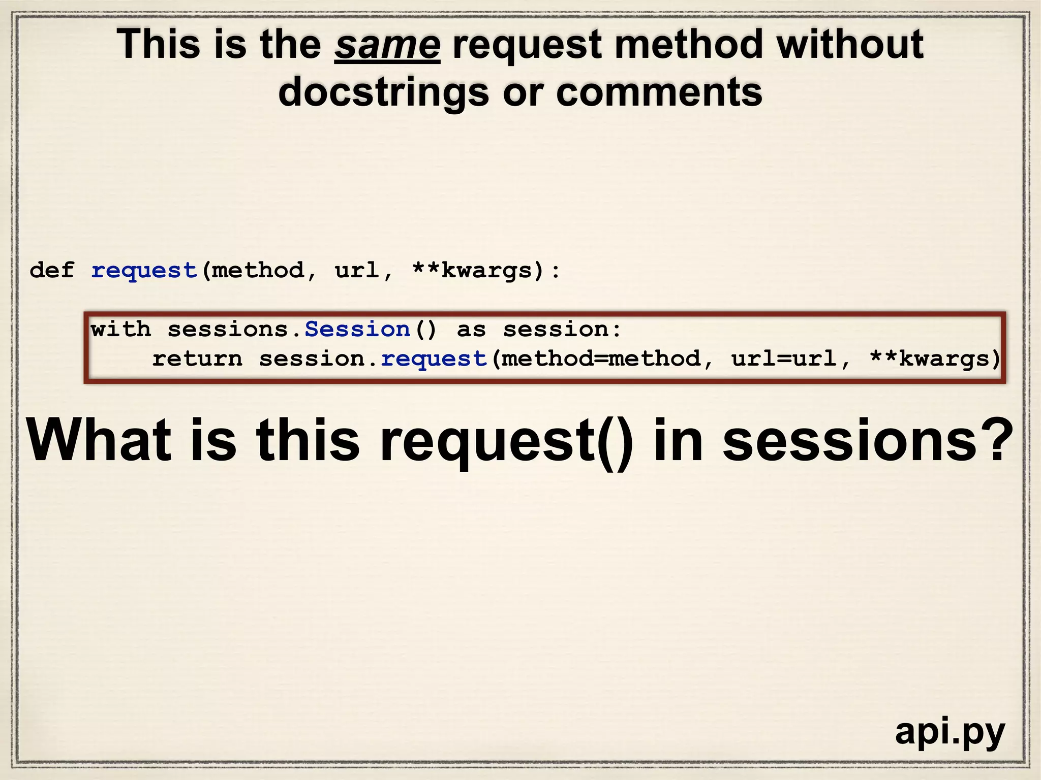 sessions.py
def request(self, method, url,
params=None,
data=None,
headers=None,
cookies=None,
files=None,
auth=None,
timeout=None,
allow_redirects=True,
proxies=None,
hooks=None,
stream=None,
verify=None,
cert=None,
json=None):
# Create the Request.
req = Request(
method = method.upper(),
url = url,
headers = headers,
files = files,
data = data or {},
json = json,
params = params or {},
auth = auth,
cookies = cookies,
hooks = hooks,
)
prep = self.prepare_request(req)
proxies = proxies or {}
settings = self.merge_environment_settings(
prep.url, proxies, stream, verify, cert
)
# Send the request.
send_kwargs = {
'timeout': timeout,
'allow_redirects': allow_redirects,
}
send_kwargs.update(settings)
resp = self.send(prep, **send_kwargs)
return resp
What is this request() in sessions?
 