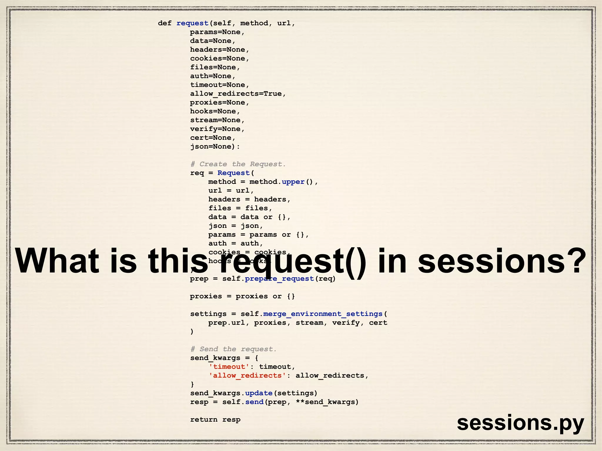 # Create the Request.
req = Request(
method = method.upper(),
url = url,
headers = headers,
files = files,
data = data or {},
json = json,
params = params or {},
auth = auth,
cookies = cookies,
hooks = hooks,
)
def request(self, method, url,
params=None,
data=None,
headers=None,
cookies=None,
files=None,
auth=None,
timeout=None,
allow_redirects=True,
proxies=None,
hooks=None,
stream=None,
verify=None,
cert=None,
json=None):
# Create the Request.
req = Request(
method = method.upper(),
url = url,
headers = headers,
files = files,
data = data or {},
json = json,
params = params or {},
auth = auth,
cookies = cookies,
hooks = hooks,
)
prep = self.prepare_request(req)
proxies = proxies or {}
settings = self.merge_environment_settings(
prep.url, proxies, stream, verify, cert
)
# Send the request.
send_kwargs = {
'timeout': timeout,
'allow_redirects': allow_redirects,
}
send_kwargs.update(settings)
resp = self.send(prep, **send_kwargs)
return resp
sessions.py
What’s happening in this
code?
1. create request
2. create prepare request
object “prep”
3. send request
4. return response
1
2
3
4
 