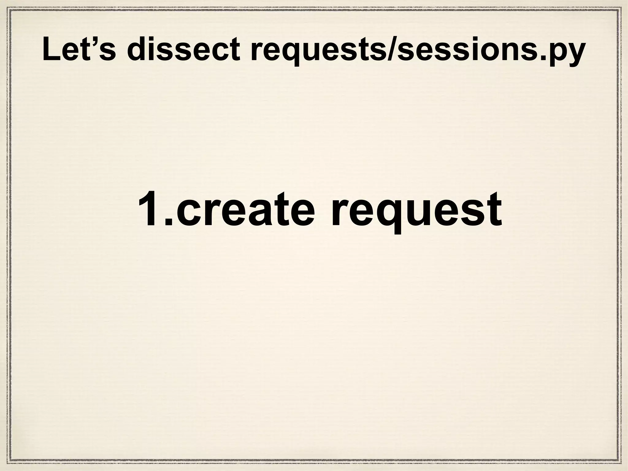 class Request(RequestHooksMixin):
"""A user-created :class:`Request <Request>` object.
Used to prepare a :class:`PreparedRequest <PreparedRequest>`, which is sent to the server.
:param method: HTTP method to use.
:param url: URL to send.
:param headers: dictionary of headers to send.
:param files: dictionary of {filename: fileobject} files to multipart upload.
:param data: the body to attach to the request. If a dictionary is provided, form-encoding will take place.
:param json: json for the body to attach to the request (if files or data is not specified).
:param params: dictionary of URL parameters to append to the URL.
:param auth: Auth handler or (user, pass) tuple.
:param cookies: dictionary or CookieJar of cookies to attach to this request.
:param hooks: dictionary of callback hooks, for internal usage.
Usage::
>>> import requests
>>> req = requests.Request('GET', 'http://httpbin.org/get')
>>> req.prepare()
<PreparedRequest [GET]>
"""
def __init__(self, method=None, url=None, headers=None, files=None,
data=None, params=None, auth=None, cookies=None, hooks=None, json=None):
# Default empty dicts for dict params.
data = [] if data is None else data
files = [] if files is None else files
headers = {} if headers is None else headers
params = {} if params is None else params
hooks = {} if hooks is None else hooks
self.hooks = default_hooks()
for (k, v) in list(hooks.items()):
self.register_hook(event=k, hook=v)
self.method = method
self.url = url
self.headers = headers
self.files = files
self.data = data
self.json = json
self.params = params
self.auth = auth
self.cookies = cookies
def __repr__(self):
return '<Request [%s]>' % (self.method)
def prepare(self):
"""Constructs a :class:`PreparedRequest <PreparedRequest>` for transmission and returns it."""
p = PreparedRequest()
p.prepare(
method=self.method,
url=self.url,
headers=self.headers,
files=self.files,
data=self.data,
json=self.json,
params=self.params,
auth=self.auth,
cookies=self.cookies,
hooks=self.hooks,
)
return p
models.py
request arguments
that were passed in
This is Requests
class definition
 