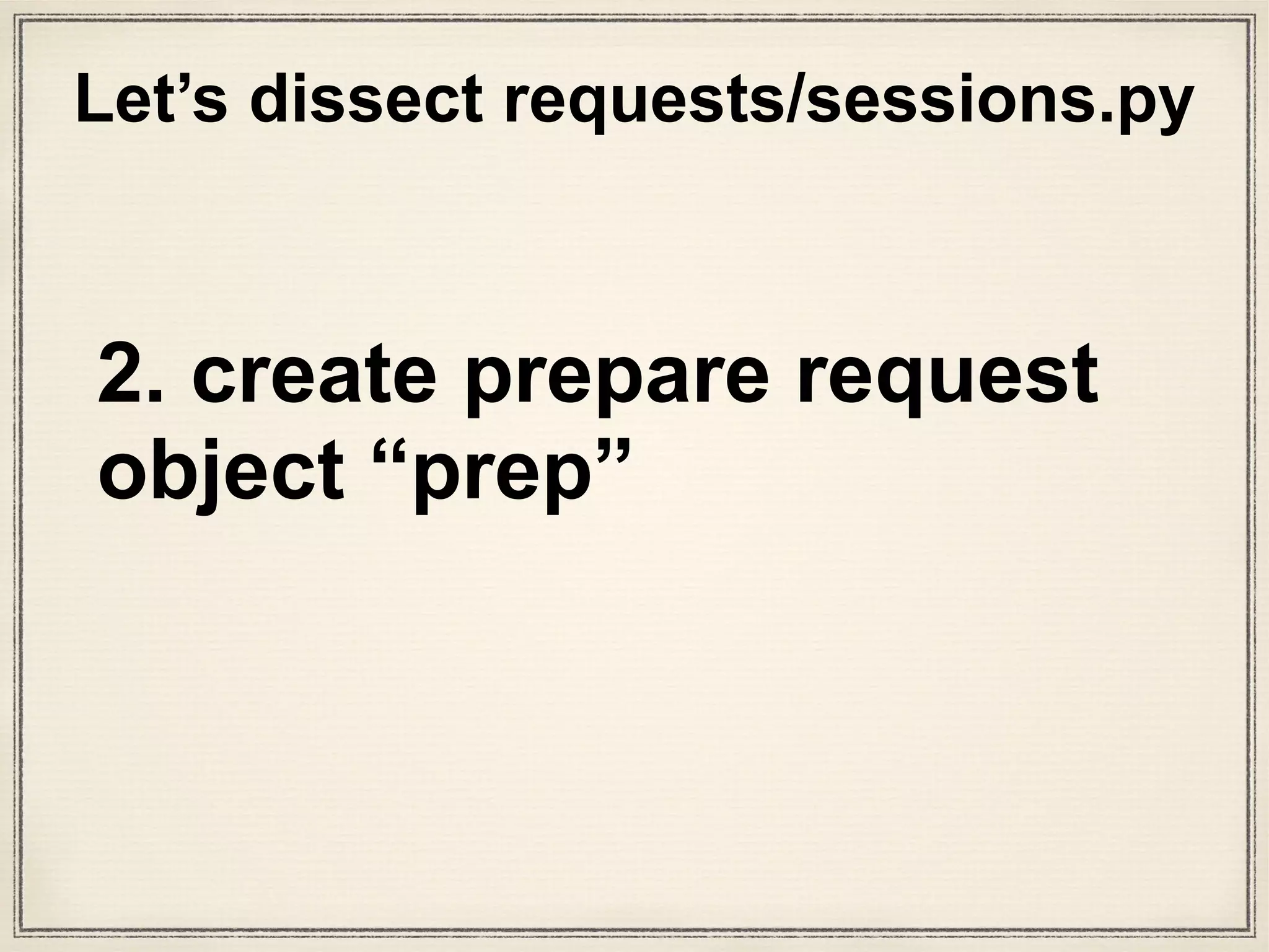 def prepare_request(self, request):
"""Constructs a :class:`PreparedRequest <PreparedRequest>` for
transmission and returns it. The :class:`PreparedRequest` has settings
merged from the :class:`Request <Request>` instance and those of the
:class:`Session`.
:param request: :class:`Request` instance to prepare with this
session's settings.
"""
cookies = request.cookies or {}
# Bootstrap CookieJar.
if not isinstance(cookies, cookielib.CookieJar):
cookies = cookiejar_from_dict(cookies)
# Merge with session cookies
merged_cookies = merge_cookies(
merge_cookies(RequestsCookieJar(), self.cookies), cookies)
# Set environment's basic authentication if not explicitly set.
auth = request.auth
if self.trust_env and not auth and not self.auth:
auth = get_netrc_auth(request.url)
p = PreparedRequest()
p.prepare(
method=request.method.upper(),
url=request.url,
files=request.files,
data=request.data,
json=request.json,
headers=merge_setting(request.headers, self.headers,
dict_class=CaseInsensitiveDict),
params=merge_setting(request.params, self.params),
auth=merge_setting(auth, self.auth),
cookies=merged_cookies,
hooks=merge_hooks(request.hooks, self.hooks),
)
return p
What is
“prepare_
request()”?
sessions.py
setup stuff happens
“PreparedRequests class”? What
is the class method “prepare()”?
 