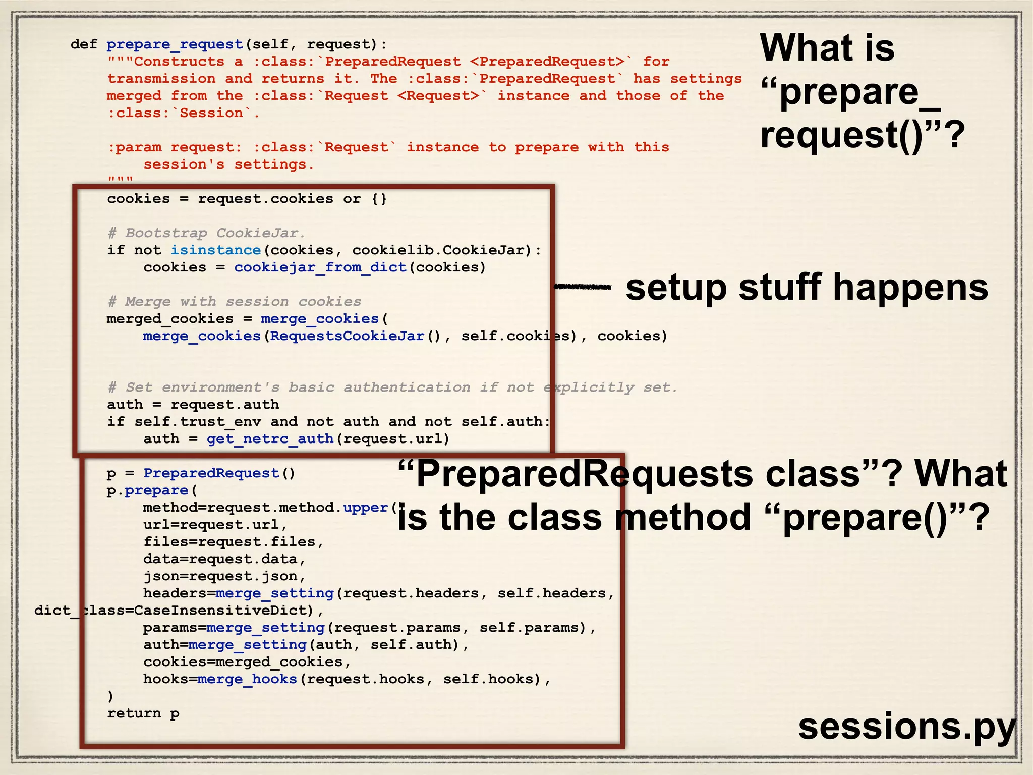 class PreparedRequest(RequestEncodingMixin, RequestHooksMixin):
"""The fully mutable :class:`PreparedRequest <PreparedRequest>` object,
containing the exact bytes that will be sent to the server.
Generated from either a :class:`Request <Request>` object or manually.
Usage::
>>> import requests
>>> req = requests.Request('GET', 'http://httpbin.org/get')
>>> r = req.prepare()
<PreparedRequest [GET]>
>>> s = requests.Session()
>>> s.send(r)
<Response [200]>
"""
def __init__(self):
#: HTTP verb to send to the server.
self.method = None
#: HTTP URL to send the request to.
self.url = None
#: dictionary of HTTP headers.
self.headers = None
# The `CookieJar` used to create the Cookie header will be stored here
# after prepare_cookies is called
self._cookies = None
#: request body to send to the server.
self.body = None
#: dictionary of callback hooks, for internal usage.
self.hooks = default_hooks()
def prepare(self, method=None, url=None, headers=None, files=None,
data=None, params=None, auth=None, cookies=None, hooks=None, json=None):
"""Prepares the entire request with the given parameters."""
self.prepare_method(method)
self.prepare_url(url, params)
self.prepare_headers(headers)
self.prepare_cookies(cookies)
self.prepare_body(data, files, json)
self.prepare_auth(auth, url)
# Note that prepare_auth must be last to enable authentication schemes
# such as OAuth to work on a fully prepared request.
# This MUST go after prepare_auth. Authenticators could add a hook
self.prepare_hooks(hooks)
models.py
W
hat are
Prepared
Requests?
Lots more
layers of
abstraction!
 