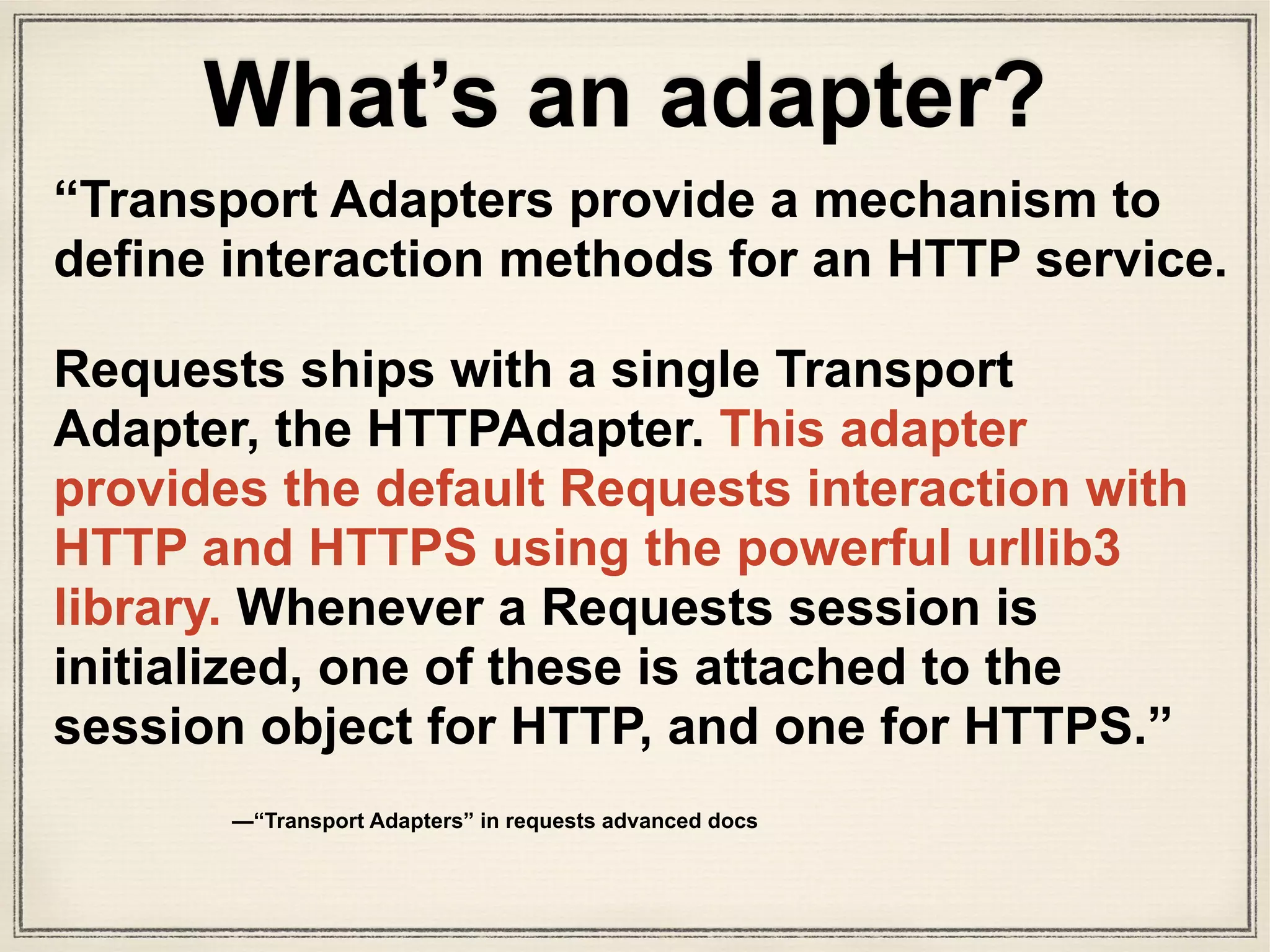 class HTTPAdapter(BaseAdapter):
"""
The built-in HTTP Adapter for urllib3.
Provides a general-case interface for Requests sessions to contact HTTP and
HTTPS urls by implementing the Transport Adapter interface. This class will
usually be created by the :class:`Session <Session>` class under the
covers.
:param pool_connections: The number of urllib3 connection pools to cache.
:param pool_maxsize: The maximum number of connections to save in the pool.
:param int max_retries: The maximum number of retries each connection
should attempt. Note, this applies only to failed DNS lookups, socket
connections and connection timeouts, never to requests where data has
made it to the server. By default, Requests does not retry failed
connections. If you need granular control over the conditions under
which we retry a request, import urllib3's ``Retry`` class and pass
that instead.
:param pool_block: Whether the connection pool should block for connections.
Usage::
>>> import requests
>>> s = requests.Session()
>>> a = requests.adapters.HTTPAdapter(max_retries=3)
>>> s.mount('http://', a)
"""
This is HTTPAdapter class, the interface for urllib3
adapters.py
 