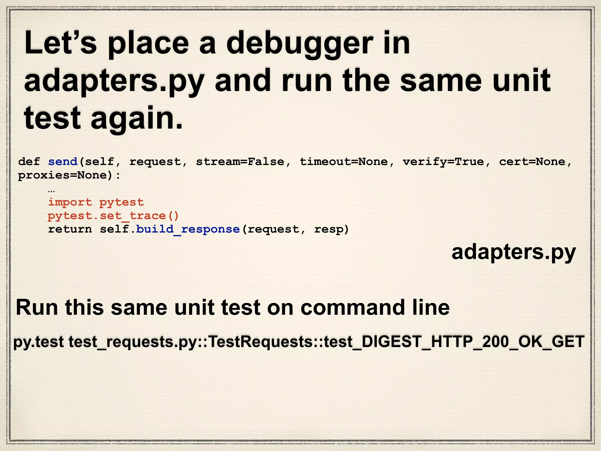 Use pytest debugger to see output of send() method
[48] > /Users/susantan/Projects/requests/requests/
adapters.py(455)send()
-> return self.build_response(request, resp)
(Pdb++) request.url
‘http://127.0.0.1:58948/digest-auth/auth/user/pass'
(Pdb++) resp
<requests.packages.urllib3.response.HTTPResponse object
at 0x102c15110>
(Pdb++) our_version_of_response_object =
self.build_response(request, resp)
(Pdb++) our_version_of_response_object.json()
{u'authenticated': True, u'user': u’user'}
(Pdb++) our_version_of_response_object.status_code
200
 