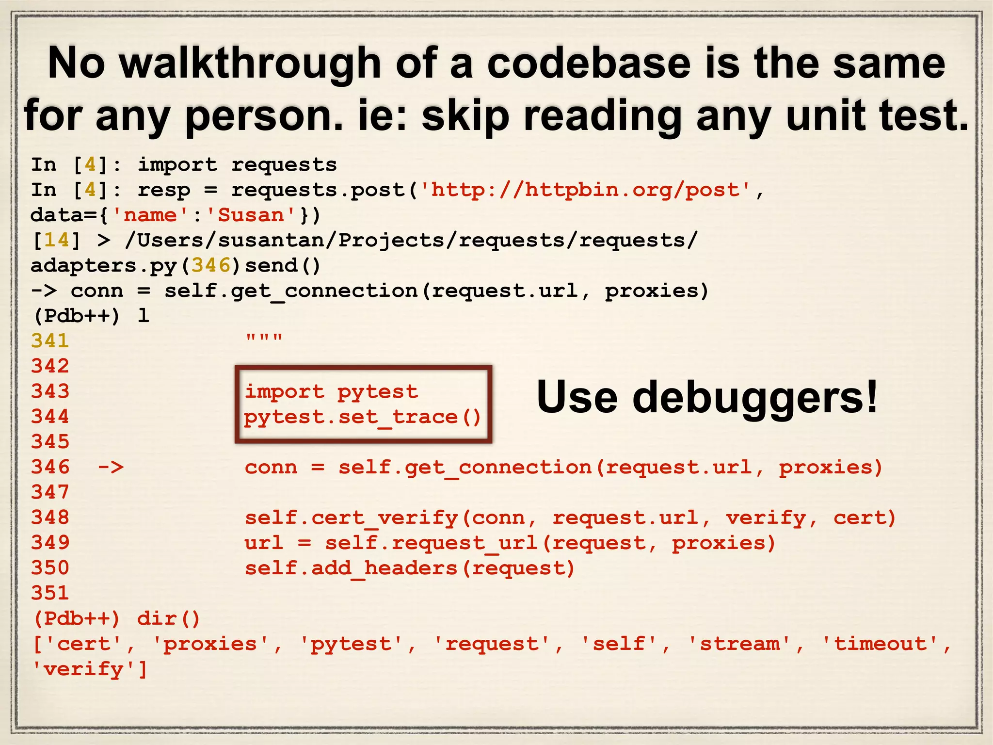 • What did we do? We took a code snippet
(“requests.get(url)”)& its unit test and followed it
through.
• We really know “requests.get(url)” works in great
depth.
• We chose a small code snippet to guide our
walkthrough.
• We set breakpoints, read unit tests, & read some
docs.
• Ask LOTS of questions & find the answers. Be
curious.
Takeaways
 