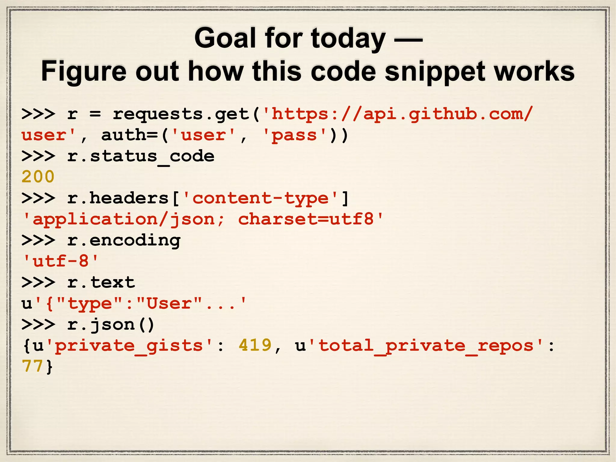 Goal for today —
Figure out how this code snippet works
>>> r = requests.get('https://api.github.com/
user', auth=('user', 'pass'))
>>> r.status_code
200
>>> r.headers['content-type']
'application/json; charset=utf8'
>>> r.encoding
'utf-8'
>>> r.text
u'{"type":"User"...'
>>> r.json()
{u'private_gists': 419, u'total_private_repos':
77}
 