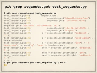 git grep requests.get test_requests.py
$ git grep requests.get test_requests.py
test_requests.py:95: requests.get
test_requests.py:103: requests.get('hiwpefhipowhefopw')
test_requests.py:105: requests.get('localhost:3128')
test_requests.py:107:
requests.get('localhost.localdomain:3128/')
test_requests.py:109: requests.get('10.122.1.1:3128/')
test_requests.py:111: requests.get('http://')
test_requests.py:187: r = requests.get(httpbin('redirect',
'1'))
test_requests.py:199: r = requests.get(httpbin('user-agent'),
headers=heads)
test_requests.py:207: r = requests.get(httpbin('get') + '?
test=true', params={'q': 'test'}, headers=heads)
test_requests.py:280: resp = requests.get(httpbin('redirect/
3'))
test_requests.py:289: resp = requests.get(httpbin('get'))
test_requests.py:291: resp = requests.get(httpbin('redirect/
1'))
......
$ git grep requests.get test_requests.py | wc -l
56
 