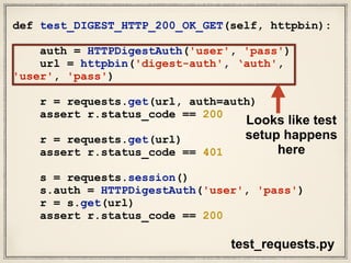 def test_DIGEST_HTTP_200_OK_GET(self, httpbin):
auth = HTTPDigestAuth('user', 'pass')
url = httpbin('digest-auth', ‘auth',
'user', 'pass')
r = requests.get(url, auth=auth)
assert r.status_code == 200
r = requests.get(url)
assert r.status_code == 401
s = requests.session()
s.auth = HTTPDigestAuth('user', 'pass')
r = s.get(url)
assert r.status_code == 200
test_requests.py
Looks like test
setup happens
here
 
