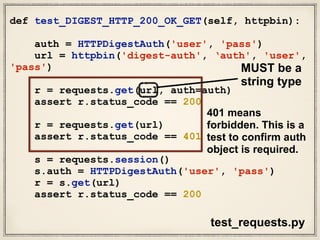 def test_DIGEST_HTTP_200_OK_GET(self, httpbin):
auth = HTTPDigestAuth('user', 'pass')
url = httpbin('digest-auth', ‘auth', 'user',
'pass')
r = requests.get(url, auth=auth)
assert r.status_code == 200
r = requests.get(url)
assert r.status_code == 401
s = requests.session()
s.auth = HTTPDigestAuth('user', 'pass')
r = s.get(url)
assert r.status_code == 200
test_requests.py
MUST be a
string type
401 means
forbidden. This is a
test to confirm auth
object is required.
 