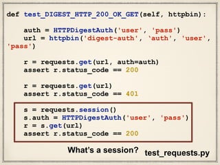 def test_DIGEST_HTTP_200_OK_GET(self, httpbin):
auth = HTTPDigestAuth('user', 'pass')
url = httpbin('digest-auth', ‘auth', 'user',
'pass')
r = requests.get(url, auth=auth)
assert r.status_code == 200
r = requests.get(url)
assert r.status_code == 401
s = requests.session()
s.auth = HTTPDigestAuth('user', 'pass')
r = s.get(url)
assert r.status_code == 200
test_requests.pyWhat’s a session?
 