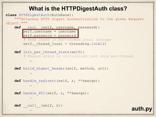 def test_DIGEST_HTTP_200_OK_GET(self, httpbin):
auth = HTTPDigestAuth('user', 'pass')
url = httpbin('digest-auth', ‘auth',
'user', 'pass')
r = requests.get(url, auth=auth)
assert r.status_code == 200
r = requests.get(url)
assert r.status_code == 401
s = requests.session()
s.auth = HTTPDigestAuth('user', 'pass')
r = s.get(url)
assert r.status_code == 200
test_requests.py
Let’s look at method definition
 