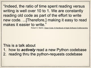This is a talk about
1. how to actively read a new Python codebase
2. reading thru the python-requests codebase
“Indeed, the ratio of time spent reading versus
writing is well over 10 to 1. We are constantly
reading old code as part of the effort to write
new code. ...[Therefore,] making it easy to read
makes it easier to write.”
Robert C. Martin, Clean Code: A Handbook of Agile Software Craftsmanship
 