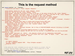 class Session(SessionRedirectMixin):
"""A Requests session.
Provides cookie persistence, connection-pooling, and configuration.
Basic Usage::
>>> import requests
>>> s = requests.Session()
>>> s.get('http://httpbin.org/get')
<Response [200]>
Or as a context manager::
>>> with requests.Session() as s:
>>> s.get('http://httpbin.org/get')
<Response [200]>
"""
__attrs__ = [
'headers', 'cookies', 'auth', 'proxies', 'hooks', 'params', 'verify',
'cert', 'prefetch', 'adapters', 'stream', 'trust_env',
'max_redirects',
]
def __init__(self):
#: A case-insensitive dictionary of headers to be sent on each
#: :class:`Request <Request>` sent from this
#: :class:`Session <Session>`.
self.headers = default_headers()
#: Default Authentication tuple or object to attach to
#: :class:`Request <Request>`.
self.auth = None
#: Dictionary mapping protocol or protocol and host to the URL of the proxy
#: (e.g. {'http': 'foo.bar:3128', 'http://host.name': 'foo.bar:4012'}) to
#: be used on each :class:`Request <Request>`.
self.proxies = {}
#: Event-handling hooks.
self.hooks = default_hooks()
#: Dictionary of querystring data to attach to each
#: :class:`Request <Request>`. The dictionary values may be lists for
#: representing multivalued query parameters.
self.params = {}
#: Stream response content default.
self.stream = False
#: SSL Verification default.
self.verify = True
#: SSL certificate default.
self.cert = None
….
sessions.py
R
eally
long
class
definition
of“Sessions”
 