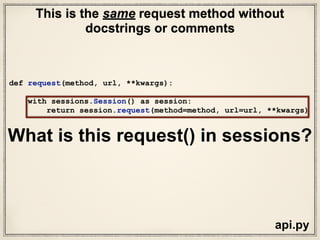 sessions.py
def request(self, method, url,
params=None,
data=None,
headers=None,
cookies=None,
files=None,
auth=None,
timeout=None,
allow_redirects=True,
proxies=None,
hooks=None,
stream=None,
verify=None,
cert=None,
json=None):
# Create the Request.
req = Request(
method = method.upper(),
url = url,
headers = headers,
files = files,
data = data or {},
json = json,
params = params or {},
auth = auth,
cookies = cookies,
hooks = hooks,
)
prep = self.prepare_request(req)
proxies = proxies or {}
settings = self.merge_environment_settings(
prep.url, proxies, stream, verify, cert
)
# Send the request.
send_kwargs = {
'timeout': timeout,
'allow_redirects': allow_redirects,
}
send_kwargs.update(settings)
resp = self.send(prep, **send_kwargs)
return resp
What is this request() in sessions?
 