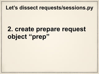 def prepare_request(self, request):
"""Constructs a :class:`PreparedRequest <PreparedRequest>` for
transmission and returns it. The :class:`PreparedRequest` has settings
merged from the :class:`Request <Request>` instance and those of the
:class:`Session`.
:param request: :class:`Request` instance to prepare with this
session's settings.
"""
cookies = request.cookies or {}
# Bootstrap CookieJar.
if not isinstance(cookies, cookielib.CookieJar):
cookies = cookiejar_from_dict(cookies)
# Merge with session cookies
merged_cookies = merge_cookies(
merge_cookies(RequestsCookieJar(), self.cookies), cookies)
# Set environment's basic authentication if not explicitly set.
auth = request.auth
if self.trust_env and not auth and not self.auth:
auth = get_netrc_auth(request.url)
p = PreparedRequest()
p.prepare(
method=request.method.upper(),
url=request.url,
files=request.files,
data=request.data,
json=request.json,
headers=merge_setting(request.headers, self.headers,
dict_class=CaseInsensitiveDict),
params=merge_setting(request.params, self.params),
auth=merge_setting(auth, self.auth),
cookies=merged_cookies,
hooks=merge_hooks(request.hooks, self.hooks),
)
return p
What is
“prepare_
request()”?
sessions.py
setup stuff happens
“PreparedRequests class”? What
is the class method “prepare()”?
 