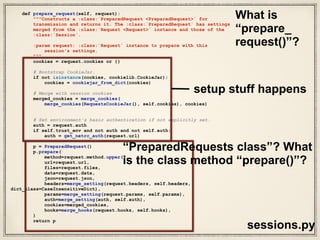 class PreparedRequest(RequestEncodingMixin, RequestHooksMixin):
"""The fully mutable :class:`PreparedRequest <PreparedRequest>` object,
containing the exact bytes that will be sent to the server.
Generated from either a :class:`Request <Request>` object or manually.
Usage::
>>> import requests
>>> req = requests.Request('GET', 'http://httpbin.org/get')
>>> r = req.prepare()
<PreparedRequest [GET]>
>>> s = requests.Session()
>>> s.send(r)
<Response [200]>
"""
def __init__(self):
#: HTTP verb to send to the server.
self.method = None
#: HTTP URL to send the request to.
self.url = None
#: dictionary of HTTP headers.
self.headers = None
# The `CookieJar` used to create the Cookie header will be stored here
# after prepare_cookies is called
self._cookies = None
#: request body to send to the server.
self.body = None
#: dictionary of callback hooks, for internal usage.
self.hooks = default_hooks()
def prepare(self, method=None, url=None, headers=None, files=None,
data=None, params=None, auth=None, cookies=None, hooks=None, json=None):
"""Prepares the entire request with the given parameters."""
self.prepare_method(method)
self.prepare_url(url, params)
self.prepare_headers(headers)
self.prepare_cookies(cookies)
self.prepare_body(data, files, json)
self.prepare_auth(auth, url)
# Note that prepare_auth must be last to enable authentication schemes
# such as OAuth to work on a fully prepared request.
# This MUST go after prepare_auth. Authenticators could add a hook
self.prepare_hooks(hooks)
models.py
W
hat are
Prepared
Requests?
Lots more
layers of
abstraction!
 