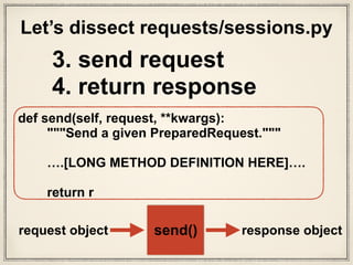 def send(self, request, **kwargs):
"""Send a given PreparedRequest."""
# Set defaults that the hooks can utilize to ensure they
always have
# the correct parameters to reproduce the previous request.
kwargs.setdefault('stream', self.stream)
kwargs.setdefault('verify', self.verify)
kwargs.setdefault('cert', self.cert)
kwargs.setdefault('proxies', self.proxies)
# It's possible that users might accidentally send a Request
object.
# Guard against that specific failure case.
if not isinstance(request, PreparedRequest):
raise ValueError('You can only send PreparedRequests.')
checked_urls = set()
while request.url in self.redirect_cache:
checked_urls.add(request.url)
new_url = self.redirect_cache.get(request.url)
if new_url in checked_urls:
break
request.url = new_url
# Set up variables needed for resolve_redirects and
dispatching of hooks
allow_redirects = kwargs.pop('allow_redirects', True)
stream = kwargs.get('stream')
hooks = request.hooks
# Get the appropriate adapter to use
adapter = self.get_adapter(url=request.url)
# Start time (approximately) of the request
start = datetime.utcnow()
# Send the request
r = adapter.send(request, **kwargs)
# Total elapsed time of the request (approximately)
r.elapsed = datetime.utcnow() - start
# Response manipulation hooks
r = dispatch_hook('response', hooks, r, **kwargs)
# Persist cookies
if r.history:
# If the hooks create history then we want those cookies
too
for resp in r.history:
extract_cookies_to_jar(self.cookies, resp.request,
resp.raw)
extract_cookies_to_jar(self.cookies, request, r.raw)
# Redirect resolving generator.
gen = self.resolve_redirects(r, request, **kwargs)
# Resolve redirects if allowed.
history = [resp for resp in gen] if allow_redirects else []
# Shuffle things around if there's history.
if history:
# Insert the first (original) request at the start
history.insert(0, r)
# Get the last request made
r = history.pop()
r.history = history
if not stream:
r.content
return r
3. send request
4. return response
# Get the appropriate adapter to use
adapter = self.get_adapter(url=request.url)
# Start time (approximately) of the request
start = datetime.utcnow()
# Send the request
r = adapter.send(request, **kwargs)
sessions.py
What is the send method
doing in adapters.py?
What’s an adapter?
 