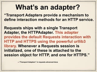class HTTPAdapter(BaseAdapter):
"""
The built-in HTTP Adapter for urllib3.
Provides a general-case interface for Requests sessions to contact HTTP and
HTTPS urls by implementing the Transport Adapter interface. This class will
usually be created by the :class:`Session <Session>` class under the
covers.
:param pool_connections: The number of urllib3 connection pools to cache.
:param pool_maxsize: The maximum number of connections to save in the pool.
:param int max_retries: The maximum number of retries each connection
should attempt. Note, this applies only to failed DNS lookups, socket
connections and connection timeouts, never to requests where data has
made it to the server. By default, Requests does not retry failed
connections. If you need granular control over the conditions under
which we retry a request, import urllib3's ``Retry`` class and pass
that instead.
:param pool_block: Whether the connection pool should block for connections.
Usage::
>>> import requests
>>> s = requests.Session()
>>> a = requests.adapters.HTTPAdapter(max_retries=3)
>>> s.mount('http://', a)
"""
This is HTTPAdapter class, the interface for urllib3
adapters.py
 