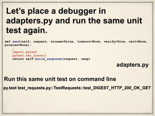 Use pytest debugger to see output of send() method
[48] > /Users/susantan/Projects/requests/requests/
adapters.py(455)send()
-> return self.build_response(request, resp)
(Pdb++) request.url
‘http://127.0.0.1:58948/digest-auth/auth/user/pass'
(Pdb++) resp
<requests.packages.urllib3.response.HTTPResponse object
at 0x102c15110>
(Pdb++) our_version_of_response_object =
self.build_response(request, resp)
(Pdb++) our_version_of_response_object.json()
{u'authenticated': True, u'user': u’user'}
(Pdb++) our_version_of_response_object.status_code
200
 
