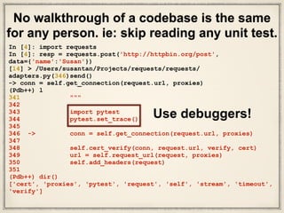 • What did we do? We took a code snippet
(“requests.get(url)”)& its unit test and followed it
through.
• We really know “requests.get(url)” works in great
depth.
• We chose a small code snippet to guide our
walkthrough.
• We set breakpoints, read unit tests, & read some
docs.
• Ask LOTS of questions & find the answers. Be
curious.
Takeaways
 