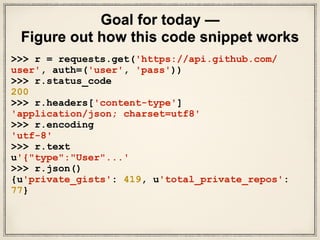 Goal for today —
Figure out how this code snippet works
>>> r = requests.get('https://api.github.com/
user', auth=('user', 'pass'))
>>> r.status_code
200
>>> r.headers['content-type']
'application/json; charset=utf8'
>>> r.encoding
'utf-8'
>>> r.text
u'{"type":"User"...'
>>> r.json()
{u'private_gists': 419, u'total_private_repos':
77}
 