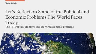 Time to Rethink.
Let’s Reflect on Some of the Political and
Economic Problems The World Faces
Today
The TST Political Problems and the WPN Economic Problems.
 