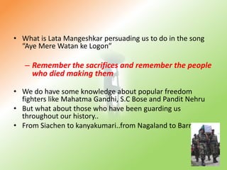 What is Lata Mangeshkar persuading us to do in the song “Aye Mere Watanke Logon”Remember the sacrifices and remember the people who died making themWe do have some knowledge about popular freedom fighters like Mahatma Gandhi, S.C Bose and Pandit Nehru But what about those who have been guarding us throughout our history..From Siachen to kanyakumari..from Nagaland to Barmer