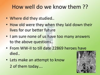 How well do we know them ??Where did they studied..How old were they when they laid down their lives for our better futureI am sure none of us have too many answers to the above questions..From WW-II to till date 22869 heroes have died..Lets make an attempt to know 	2 of them today….