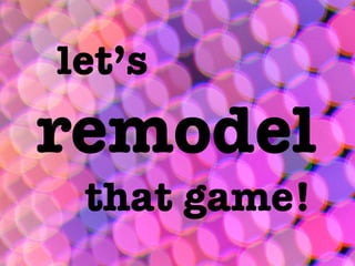 let’s
remodel
 that game!
 