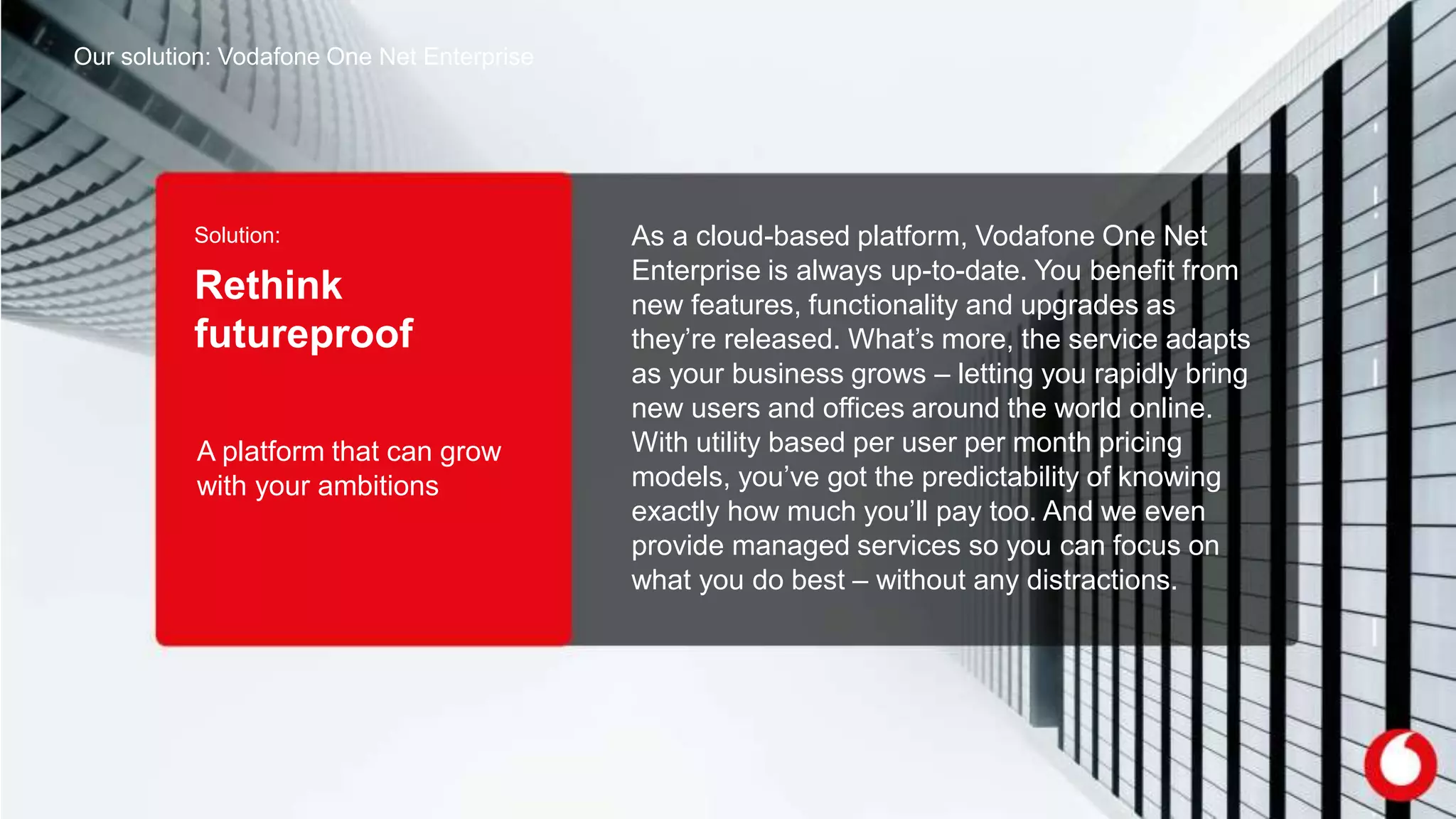 Solution:
Rethink
futureproof
As a cloud-based platform, Vodafone One Net
Enterprise is always up-to-date. You benefit from
new features, functionality and upgrades as
they’re released. What’s more, the service adapts
as your business grows – letting you rapidly bring
new users and offices around the world online.
With utility based per user per month pricing
models, you’ve got the predictability of knowing
exactly how much you’ll pay too. And we even
provide managed services so you can focus on
what you do best – without any distractions.
Our solution: Vodafone One Net Enterprise
A platform that can grow
with your ambitions
 