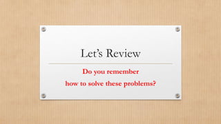 Let’s Review 
Do you remember 
how to solve these problems? 
 