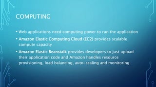 COMPUTING
• Web applications need computing power to run the application
• Amazon Elastic Computing Cloud (EC2) provides scalable
compute capacity
• Amazon Elastic Beanstalk provides developers to just upload
their application code and Amazon handles resource
provisioning, load balancing, auto-scaling and monitoring
 