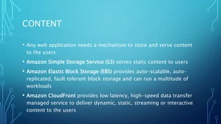 CONTENT
• Any web application needs a mechanism to store and serve content
to the users
• Amazon Simple Storage Service (S3) serves static content to users
• Amazon Elastic Block Storage (EBS) provides auto-scalable, auto-
replicated, fault tolerant block storage and can run a multitude of
workloads
• Amazon CloudFront provides low latency, high-speed data transfer
managed service to deliver dynamic, static, streaming or interactive
content to the users
 