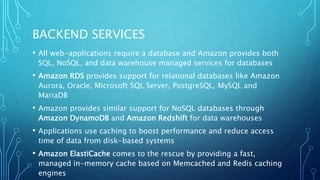 BACKEND SERVICES
• All web-applications require a database and Amazon provides both
SQL, NoSQL, and data warehouse managed services for databases
• Amazon RDS provides support for relational databases like Amazon
Aurora, Oracle, Microsoft SQL Server, PostgreSQL, MySQL and
MariaDB
• Amazon provides similar support for NoSQL databases through
Amazon DynamoDB and Amazon Redshift for data warehouses
• Applications use caching to boost performance and reduce access
time of data from disk-based systems
• Amazon ElastiCache comes to the rescue by providing a fast,
managed in-memory cache based on Memcached and Redis caching
engines
 