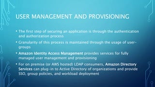 USER MANAGEMENT AND PROVISIONING
• The first step of securing an application is through the authentication
and authorization process
• Granularity of this process is maintained through the usage of user-
groups
• Amazon Identity Access Management provides services for fully
managed user management and provisioning
• For on premise (or AWS hosted) LDAP consumers, Amazon Directory
Services can plug-in to Active Directory of organizations and provide
SSO, group policies, and workload deployment
 