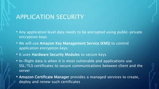 APPLICATION SECURITY
• Any application level data needs to be encrypted using public-private
encryption keys
• We will use Amazon Key Management Service (KMS) to control
application encryption keys
• It uses Hardware Security Modules to secure keys
• In-flight data is when it is most vulnerable and applications use
SSL/TLS certificates to secure communications between client and the
server
• Amazon Certificate Manager provides a managed services to create,
deploy and renew such certificates
 