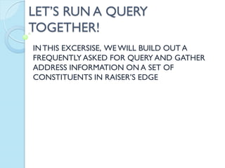 LET’S RUN A QUERY
TOGETHER!
INTHIS EXCERSISE, WE WILL BUILD OUT A
FREQUENTLY ASKED FOR QUERY AND GATHER
ADDRESS INFORMATION ON A SET OF
CONSTITUENTS IN RAISER’S EDGE
 